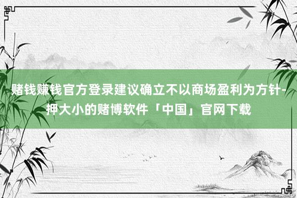 赌钱赚钱官方登录建议确立不以商场盈利为方针-押大小的赌博软件「中国」官网下载