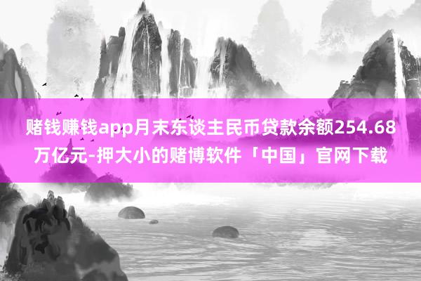 赌钱赚钱app月末东谈主民币贷款余额254.68万亿元-押大小的赌博软件「中国」官网下载
