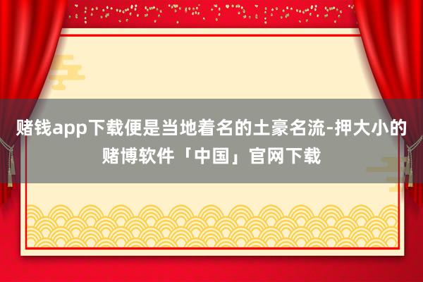赌钱app下载便是当地着名的土豪名流-押大小的赌博软件「中国」官网下载