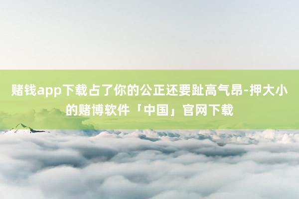 赌钱app下载占了你的公正还要趾高气昂-押大小的赌博软件「中国」官网下载