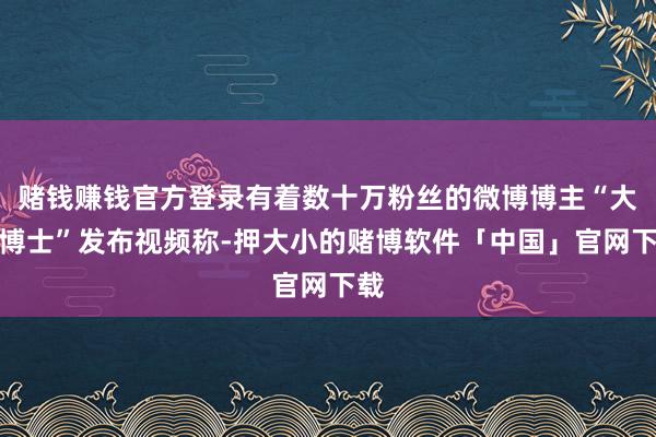 赌钱赚钱官方登录有着数十万粉丝的微博博主“大嘴博士”发布视频称-押大小的赌博软件「中国」官网下载