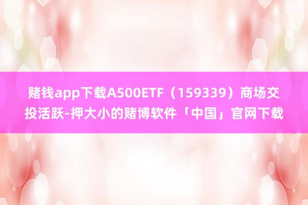 赌钱app下载A500ETF（159339）商场交投活跃-押大小的赌博软件「中国」官网下载