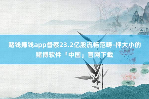 赌钱赚钱app督察23.2亿股流畅范畴-押大小的赌博软件「中国」官网下载