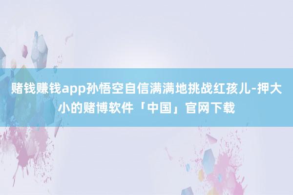 赌钱赚钱app孙悟空自信满满地挑战红孩儿-押大小的赌博软件「中国」官网下载