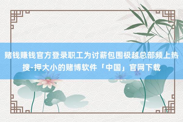 赌钱赚钱官方登录职工为讨薪包围极越总部频上热搜-押大小的赌博软件「中国」官网下载