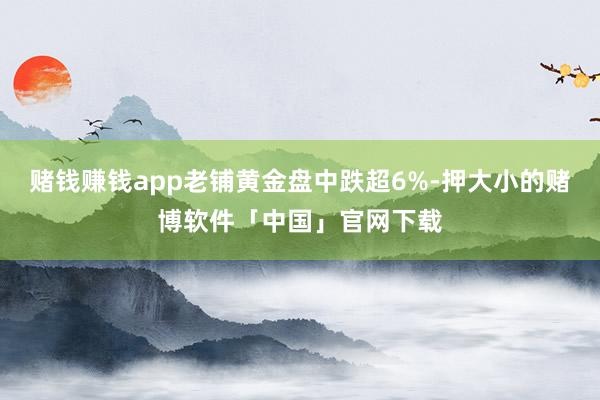 赌钱赚钱app老铺黄金盘中跌超6%-押大小的赌博软件「中国」官网下载