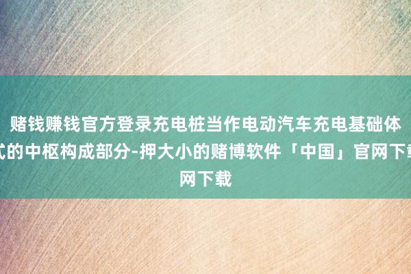 赌钱赚钱官方登录充电桩当作电动汽车充电基础体式的中枢构成部分-押大小的赌博软件「中国」官网下载