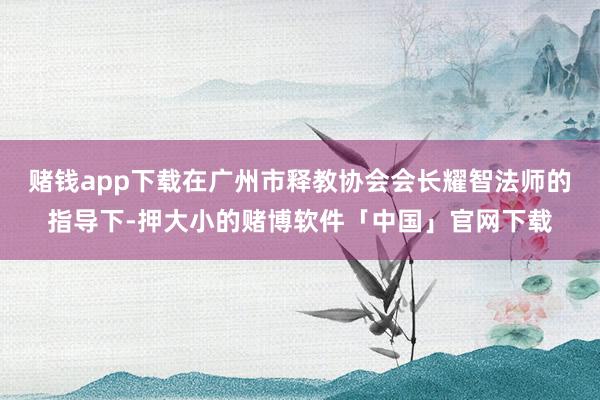 赌钱app下载在广州市释教协会会长耀智法师的指导下-押大小的赌博软件「中国」官网下载