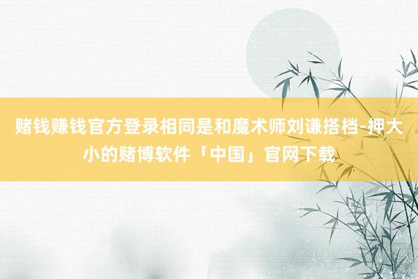 赌钱赚钱官方登录相同是和魔术师刘谦搭档-押大小的赌博软件「中国」官网下载