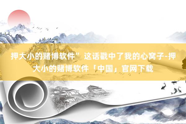 押大小的赌博软件” 这话戳中了我的心窝子-押大小的赌博软件「中国」官网下载