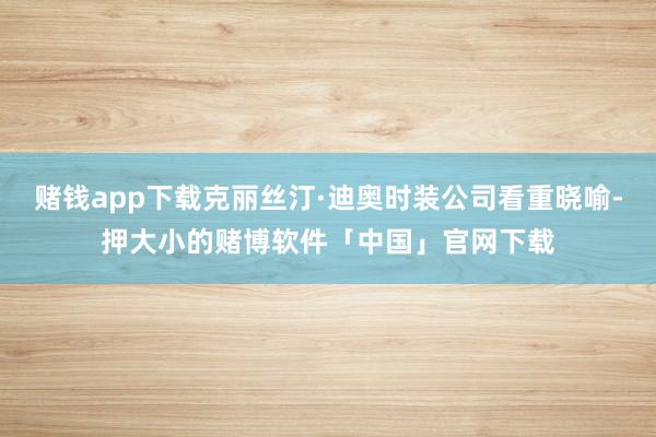 赌钱app下载克丽丝汀·迪奥时装公司看重晓喻-押大小的赌博软件「中国」官网下载