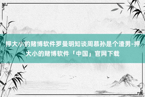 押大小的赌博软件罗曼明知谈周慕孙是个渣男-押大小的赌博软件「中国」官网下载