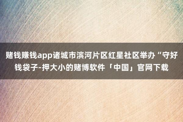 赌钱赚钱app诸城市滨河片区红星社区举办“守好钱袋子-押大小的赌博软件「中国」官网下载