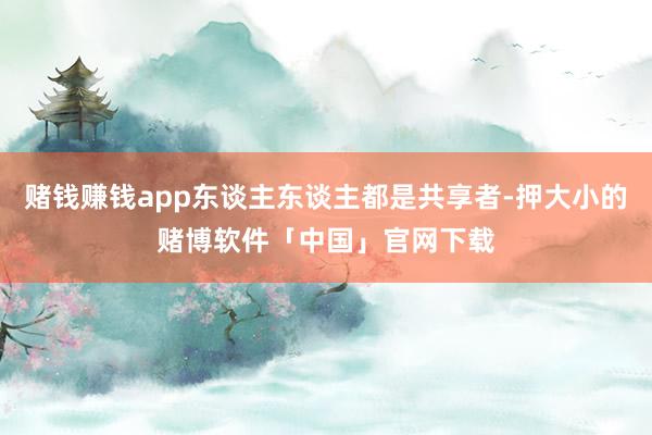 赌钱赚钱app东谈主东谈主都是共享者-押大小的赌博软件「中国」官网下载