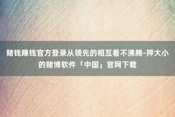 赌钱赚钱官方登录从领先的相互看不沸腾-押大小的赌博软件「中国」官网下载