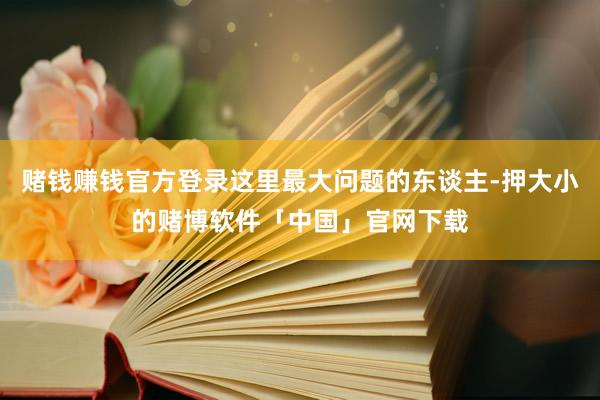 赌钱赚钱官方登录这里最大问题的东谈主-押大小的赌博软件「中国」官网下载