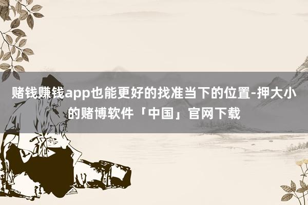 赌钱赚钱app也能更好的找准当下的位置-押大小的赌博软件「中国」官网下载