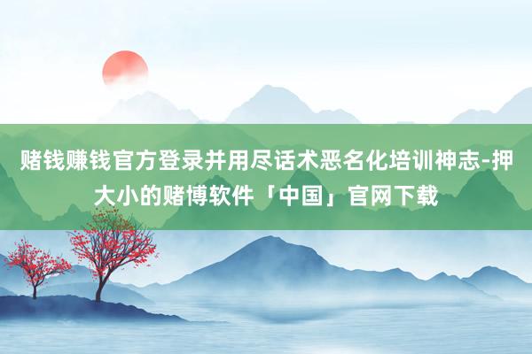 赌钱赚钱官方登录并用尽话术恶名化培训神志-押大小的赌博软件「中国」官网下载