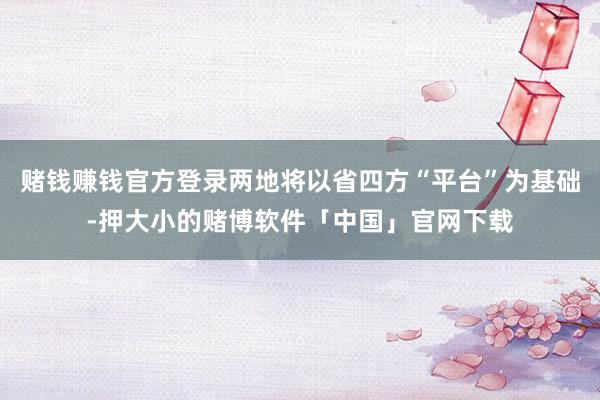赌钱赚钱官方登录两地将以省四方“平台”为基础-押大小的赌博软件「中国」官网下载