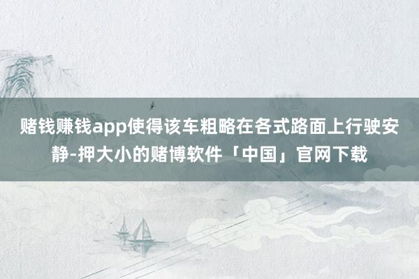 赌钱赚钱app使得该车粗略在各式路面上行驶安静-押大小的赌博软件「中国」官网下载