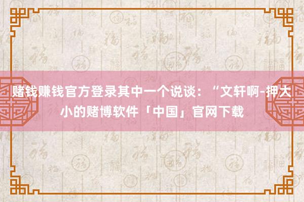 赌钱赚钱官方登录其中一个说谈：“文轩啊-押大小的赌博软件「中国」官网下载