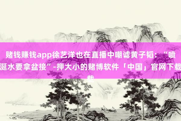 赌钱赚钱app徐艺洋也在直播中嘲谑黄子韬：“喷涎水要拿盆接”-押大小的赌博软件「中国」官网下载