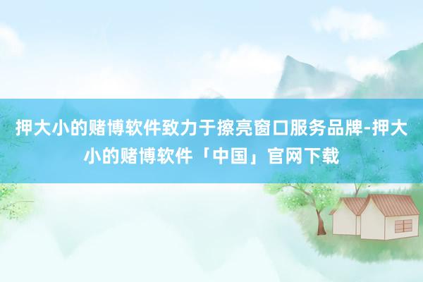 押大小的赌博软件致力于擦亮窗口服务品牌-押大小的赌博软件「中国」官网下载