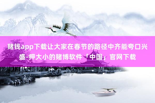 赌钱app下载让大家在春节的路径中齐能夸口兴盛-押大小的赌博软件「中国」官网下载
