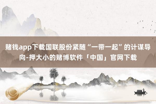 赌钱app下载国联股份紧随“一带一起”的计谋导向-押大小的赌博软件「中国」官网下载