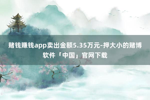 赌钱赚钱app卖出金额5.35万元-押大小的赌博软件「中国」官网下载