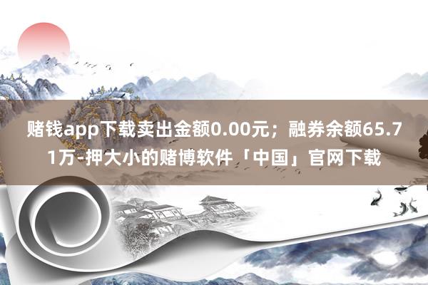 赌钱app下载卖出金额0.00元；融券余额65.71万-押大小的赌博软件「中国」官网下载