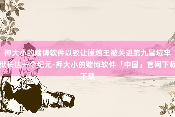 押大小的赌博软件以致让魇烛王被关进第九星域牢狱长达一个纪元-押大小的赌博软件「中国」官网下载