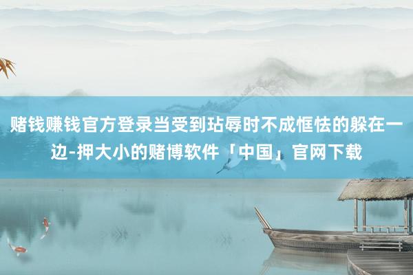 赌钱赚钱官方登录当受到玷辱时不成恇怯的躲在一边-押大小的赌博软件「中国」官网下载