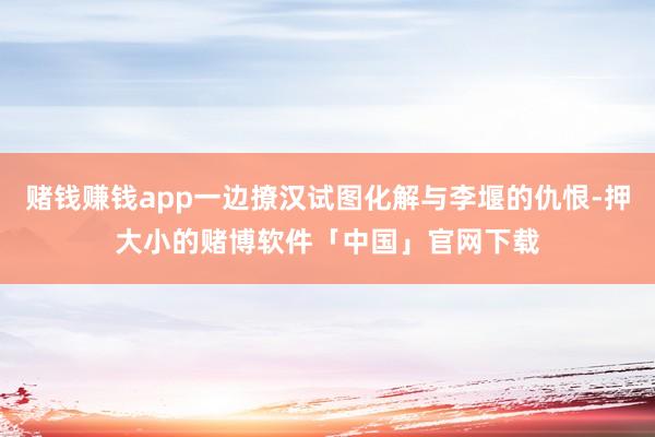 赌钱赚钱app一边撩汉试图化解与李堰的仇恨-押大小的赌博软件「中国」官网下载