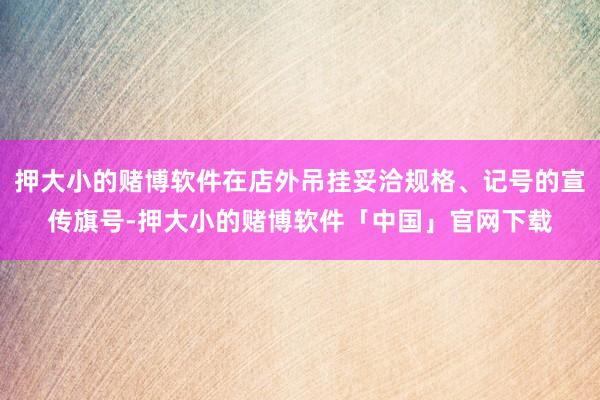 押大小的赌博软件在店外吊挂妥洽规格、记号的宣传旗号-押大小的赌博软件「中国」官网下载