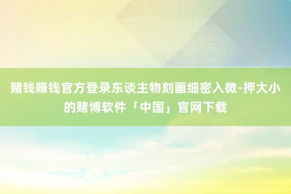 赌钱赚钱官方登录东谈主物刻画细密入微-押大小的赌博软件「中国」官网下载
