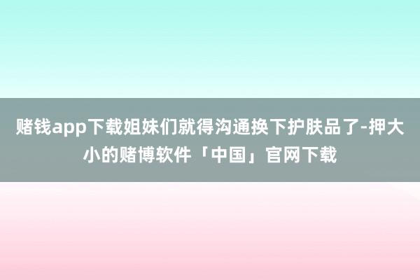 赌钱app下载姐妹们就得沟通换下护肤品了-押大小的赌博软件「中国」官网下载