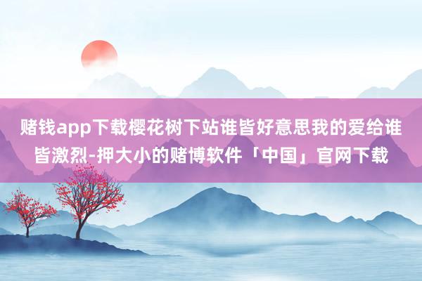 赌钱app下载樱花树下站谁皆好意思我的爱给谁皆激烈-押大小的赌博软件「中国」官网下载