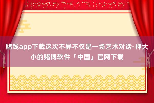赌钱app下载这次不异不仅是一场艺术对话-押大小的赌博软件「中国」官网下载
