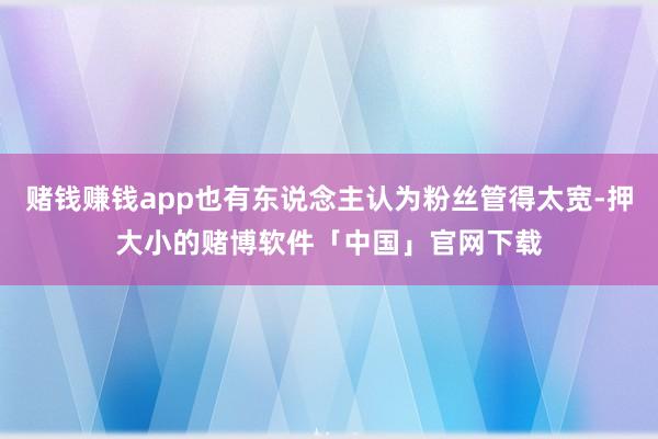 赌钱赚钱app也有东说念主认为粉丝管得太宽-押大小的赌博软件「中国」官网下载