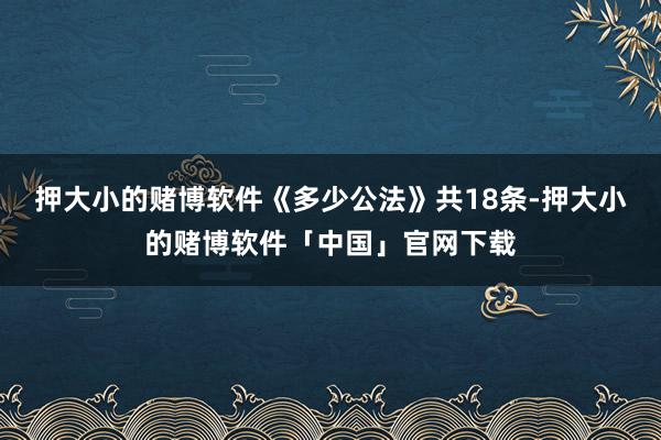 押大小的赌博软件《多少公法》共18条-押大小的赌博软件「中国」官网下载