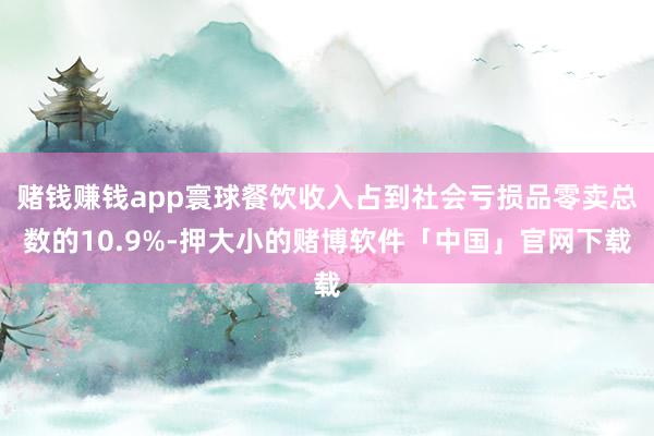 赌钱赚钱app寰球餐饮收入占到社会亏损品零卖总数的10.9%-押大小的赌博软件「中国」官网下载