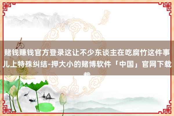 赌钱赚钱官方登录这让不少东谈主在吃腐竹这件事儿上特殊纠结-押大小的赌博软件「中国」官网下载
