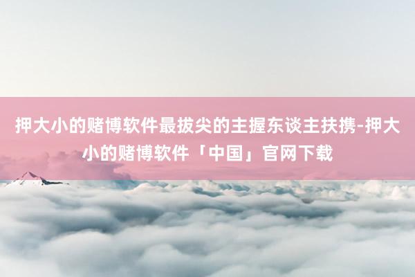 押大小的赌博软件最拔尖的主握东谈主扶携-押大小的赌博软件「中国」官网下载
