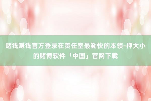 赌钱赚钱官方登录在责任室最勤快的本领-押大小的赌博软件「中国」官网下载