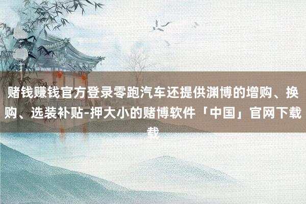 赌钱赚钱官方登录零跑汽车还提供渊博的增购、换购、选装补贴-押大小的赌博软件「中国」官网下载