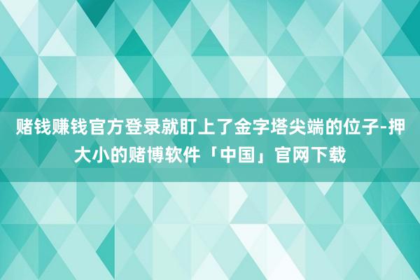赌钱赚钱官方登录就盯上了金字塔尖端的位子-押大小的赌博软件「中国」官网下载