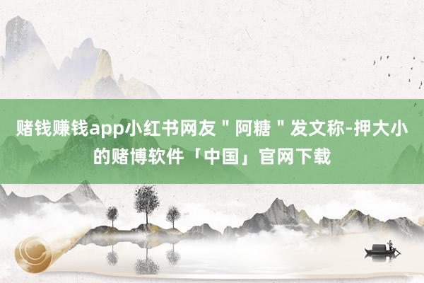 赌钱赚钱app小红书网友＂阿糖＂发文称-押大小的赌博软件「中国」官网下载