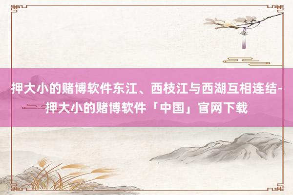 押大小的赌博软件东江、西枝江与西湖互相连结-押大小的赌博软件「中国」官网下载