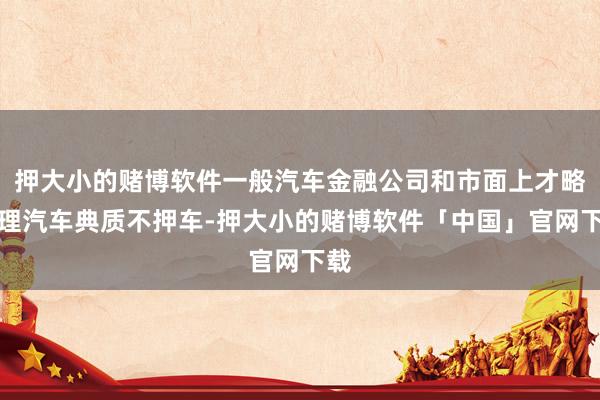 押大小的赌博软件一般汽车金融公司和市面上才略办理汽车典质不押车-押大小的赌博软件「中国」官网下载